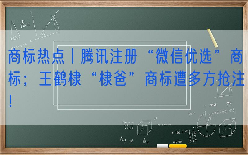 商标热点丨腾讯注册“微信优选”商标；王鹤棣“棣爸”商标遭多方抢注！
