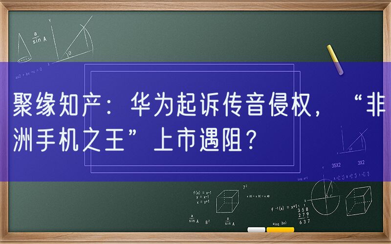 聚缘知产：华为起诉传音侵权，“非洲手机之王”上市遇阻？