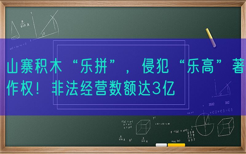 山寨积木“乐拼”，侵犯“乐高”著作权！非法经营数额达3亿