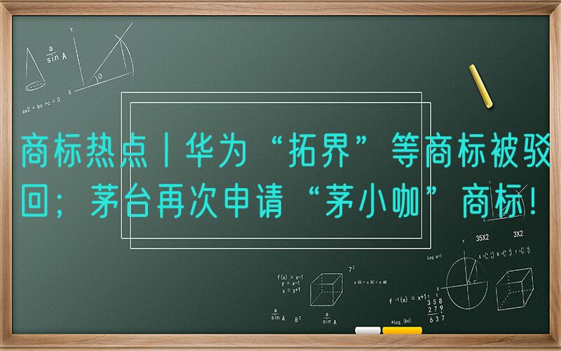 商标热点丨华为“拓界”等商标被驳回；茅台再次申请“茅小咖”商标！